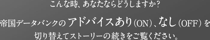 こんな時、あなたならどうしますか?帝国データバンクのアドバイスあり(ON)、なし(OFF)を切り替えてストーリーの続きをご覧ください。