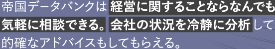 帝国データバンクは経営に関することならなんでも気軽に相談できる。会社の状況を冷静に分析して的確なアドバイスもしてもらえる。