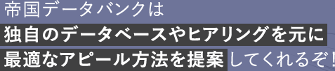 帝国データバンクは独自のデータベースやヒアリングを元に最適なアピール方法を提案してくれるぞ!