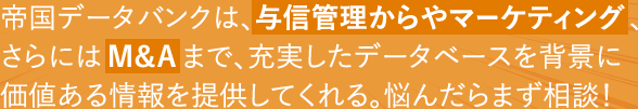 帝国データバンクは、与信管理からやマーケティング、さらにはM&Aまで、充実したデータベースを背景に価値ある情報を提供してくれる。悩んだらまず相談!