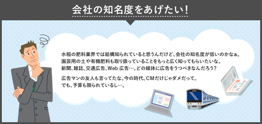 会社の知名度をあげたい! 水稲の肥料業界では結構知られていると思うんだけど、会社の知名度が低いのかなぁ。園芸用の土や有機肥料も取り扱っていることをもっと広く知ってもらいな。新聞、雑誌、交通広告、Web広告…。どの媒体に広告をうつべきなんだろう?広告マンの友人も言ってたな。今の時代、CMだけじゃダメだって。でも、予算も限られているし…。