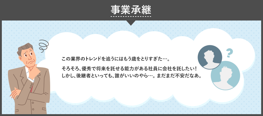 事業承継 この業界のトレンドを追うにはもう歳をとりすぎた…。そろそろ、優秀で将来を託せる能力がある社員に会社を託したい!しかし、後継者といっても、誰がいいのやら…。 まだまだ不安だなあ。