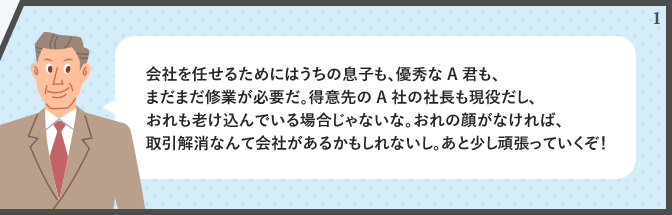 会社を任せるためにはうちの息子も、優秀なA君も、まだまだ修業が必要だ。得意先のA社の社長も現役だし、おれも老け込んでいる場合じゃないな。おれの顔がなければ、取引解消なんて会社があるかもしれないし。あと少し頑張っていくぞ!