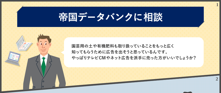 帝国データバンクに相談 園芸用の土や有機肥料も取り扱っていることをもっと広く知ってもらうために広告を出そうと思っているんです。やっぱりテレビCMやネット広告を派手に売った方がいいでしょうか?
