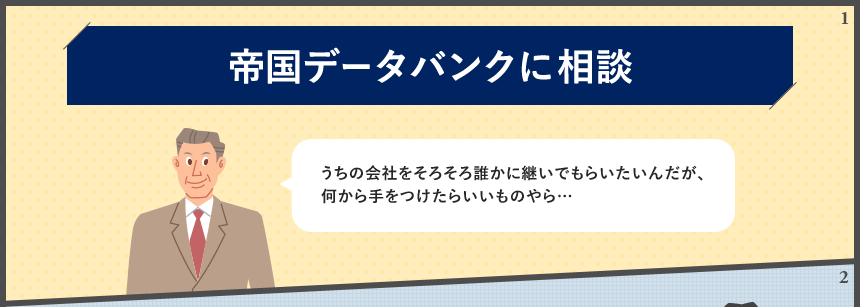 帝国データバンクに相談 うちの会社をそろそろ誰かに継いでもらいたいんだが、何から手をつけたらいいものやら…
