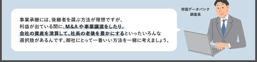 事業承継には、後継者を選ぶ方法が理想ですが、利益が出ている間に、M&Aや事業譲渡をしたり、会社の資産を清算して、社長の老後を豊かにするといったいろんな選択肢があるんです。御社にとって一番いい方法を一緒に考えましょう。
