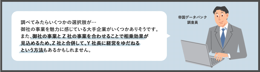 調べてみたらいくつかの選択肢が…御社の事業を魅力に感じている大手企業がいくつかありそうです。また、御社の事業とZ社の事業を合わせることで相乗効果が見込めるため、Z社と合併して、Y社長に経営をゆだねるという方法もあるかもしれません。