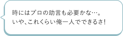 時にはプロの助言も必要かな…。いや、これくらい俺一人でできるさ!