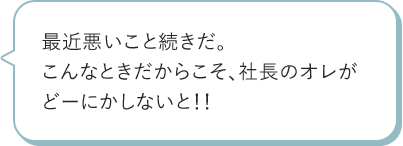 最近悪いこと続きだ。こんなときだからこそ、社長のオレがどーにかしないと!!