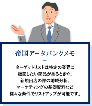 帝国データバンクメモ ターゲットリストは特定の業界に販売したい商品があるときや、新規出店の際の地域分析、マーケティングの基礎資料など様々な条件でリストアップが可能です。