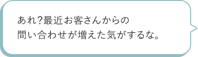 あれ?最近お客さんからの問い合わせが増えた気がするな。